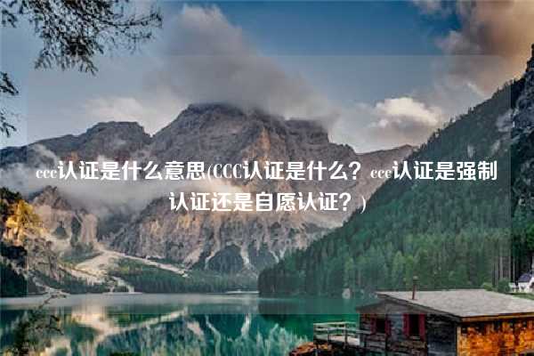 ccc認(rèn)證是什么意思(CCC認(rèn)證是什么？ccc認(rèn)證是強(qiáng)制認(rèn)證還是自愿認(rèn)證？)